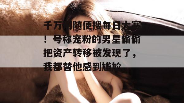 千万别随便搜每日大赛!号称宠粉的男星偷偷把资产转移被发现了,我都替他感到尴尬... 千万别随便搜每日大赛!号称宠粉的男星偷偷把资产转移被发现了,我都替他感到尴尬...