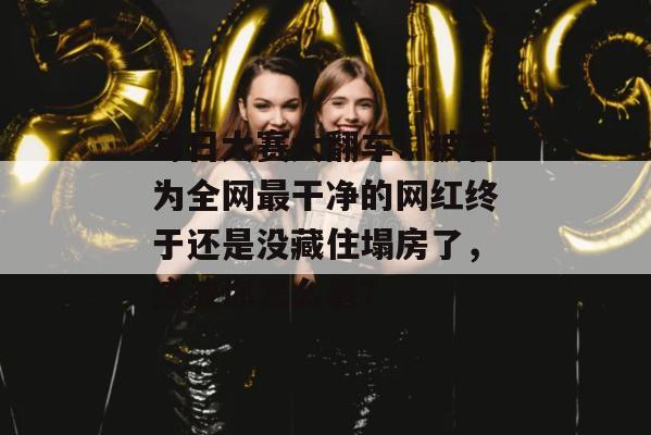 每日大赛大翻车！被誉为全网最干净的网红终于还是没藏住塌房了，这波你怎么看？