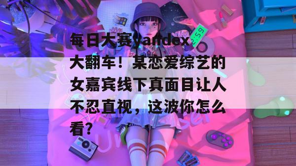 每日大赛yandex大翻车！某恋爱综艺的女嘉宾线下真面目让人不忍直视，这波你怎么看？