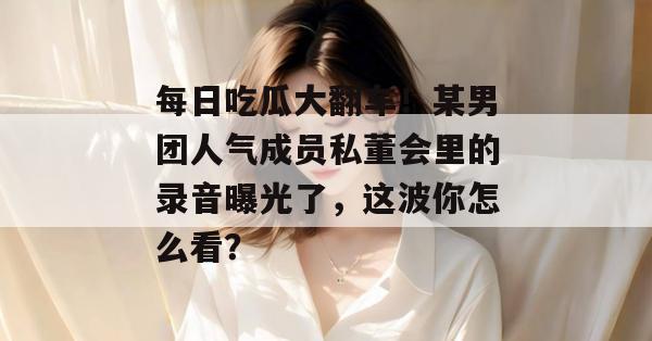 每日吃瓜大翻车！某男团人气成员私董会里的录音曝光了，这波你怎么看？