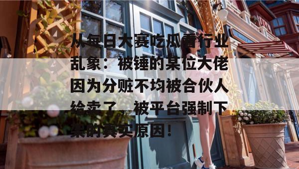 从每日大赛吃瓜看行业乱象：被锤的某位大佬因为分赃不均被合伙人给卖了，被平台强制下架的真实原因！
