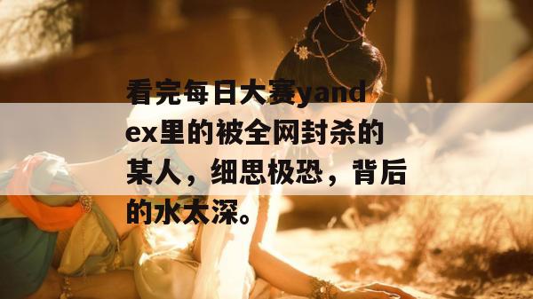 看完每日大赛yandex里的被全网封杀的某人,细思极恐,背后的水太深。 看完每日大赛yandex里的被全网封杀的某人,细思极恐,背后的水太深。