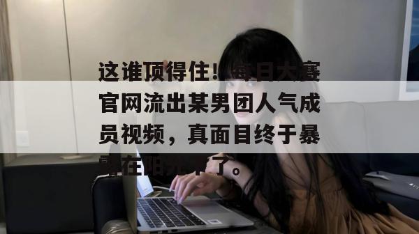 这谁顶得住！每日大赛官网流出某男团人气成员视频，真面目终于暴露在阳光下了。