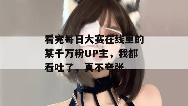 看完每日大赛在线里的某千万粉UP主,我都看吐了,真不夸张。 看完每日大赛在线里的某千万粉UP主,我都看吐了,真不夸张。