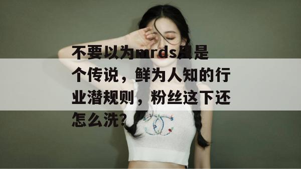 不要以为mrds只是个传说,鲜为人知的行业潜规则,粉丝这下还怎么洗? 不要以为mrds只是个传说,鲜为人知的行业潜规则,粉丝这下还怎么洗?