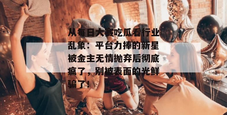 从每日大赛吃瓜看行业乱象:平台力捧的新星被金主无情抛弃后彻底疯了,别被表面的光鲜骗了! 从每日大赛吃瓜看行业乱象:平台力捧的新星被金主无情抛弃后彻底疯了,别被表面的光鲜骗了!