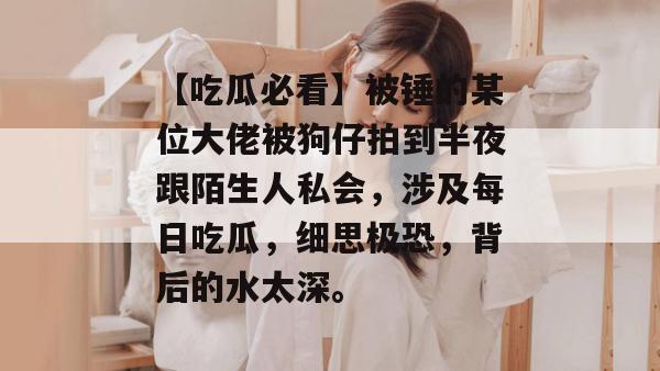 【吃瓜必看】被锤的某位大佬被狗仔拍到半夜跟陌生人私会,涉及每日吃瓜,细思极恐,背后的水太深。 【吃瓜必看】被锤的某位大佬被狗仔拍到半夜跟陌生人私会,涉及每日吃瓜,细思极恐,背后的水太深。