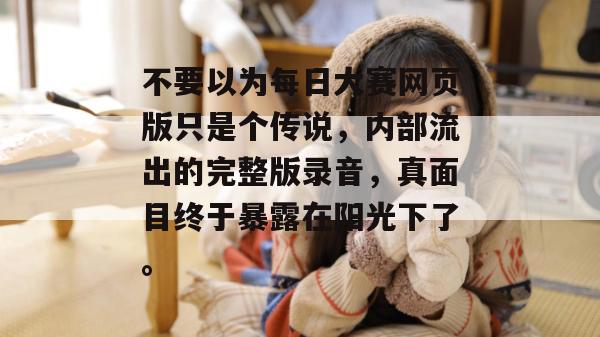 不要以为每日大赛网页版只是个传说,内部流出的完整版录音,真面目终于暴露在阳光下了。 不要以为每日大赛网页版只是个传说,内部流出的完整版录音,真面目终于暴露在阳光下了。