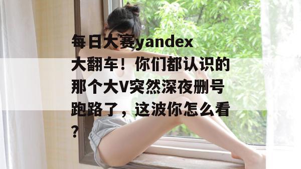 每日大赛yandex大翻车!你们都认识的那个大V突然深夜删号跑路了,这波你怎么看? 每日大赛yandex大翻车!你们都认识的那个大V突然深夜删号跑路了,这波你怎么看?