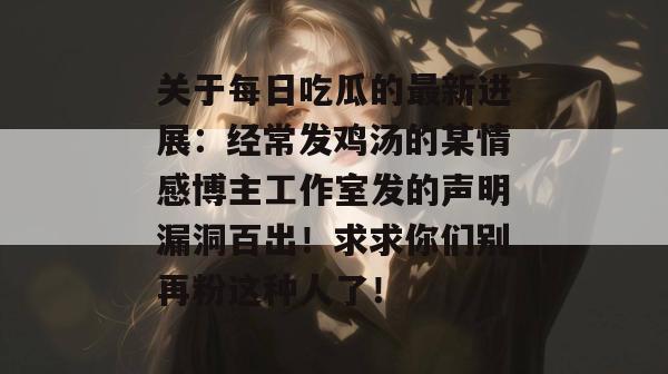关于每日吃瓜的最新进展：经常发鸡汤的某情感博主工作室发的声明漏洞百出！求求你们别再粉这种人了！